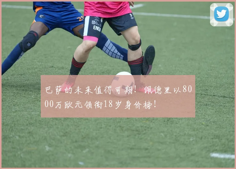 巴萨的未来值得可期！佩德里以8000万欧元领衔18岁身价榜！
