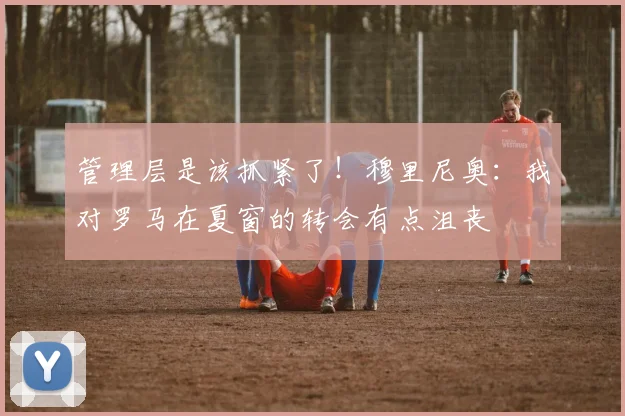 管理层是该抓紧了！穆里尼奥：我对罗马在夏窗的转会有点沮丧