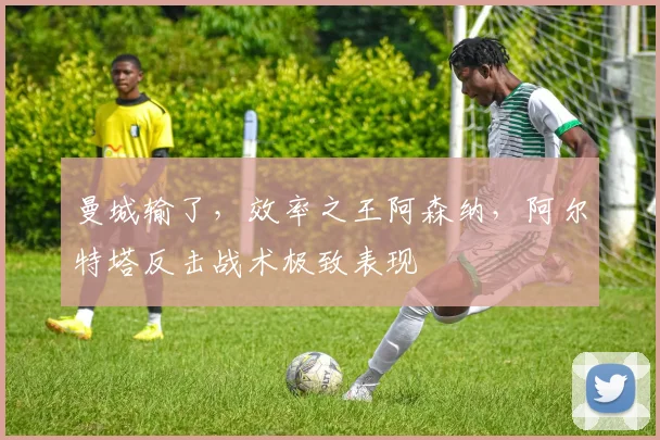 曼城输了，效率之王阿森纳，阿尔特塔反击战术极致表现