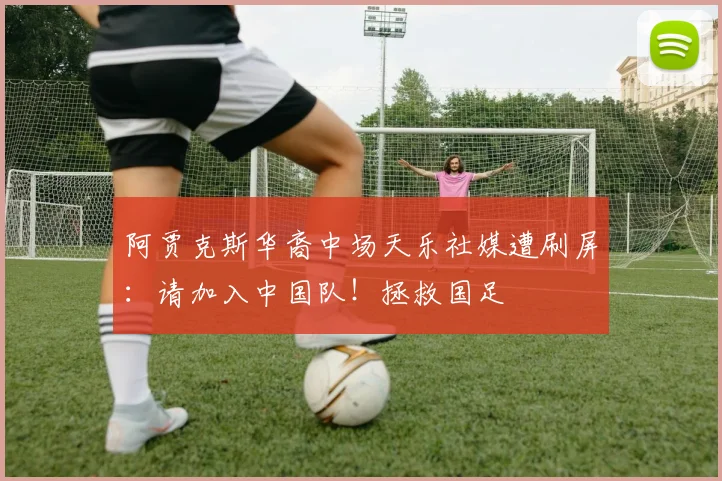 阿贾克斯华裔中场天乐社媒遭刷屏：请加入中国队！拯救国足