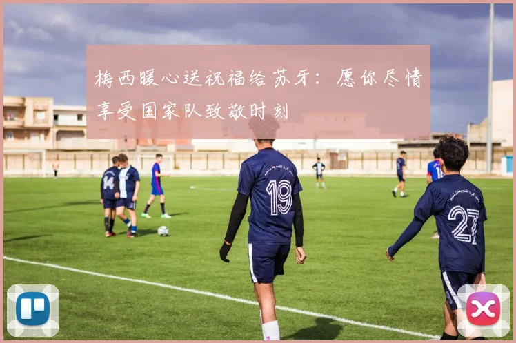 梅西暖心送祝福给苏牙：愿你尽情享受国家队致敬时刻