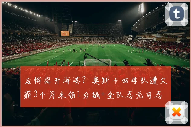 后悔离开海港？奥斯卡回母队遭欠薪3个月未领1分钱+全队忍无可忍