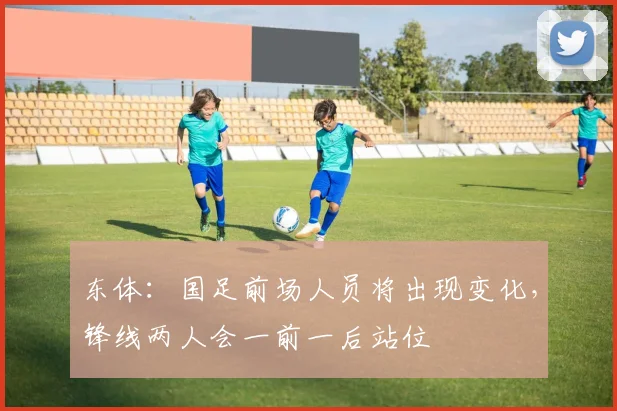 东体：国足前场人员将出现变化，锋线两人会一前一后站位