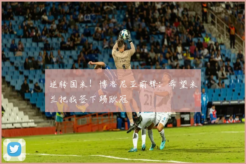 逆转国米！博洛尼亚前锋：希望米兰把我签下踢欧冠