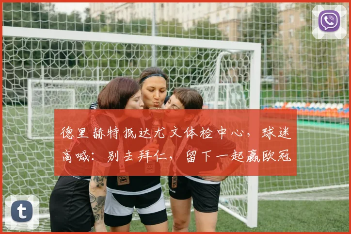 德里赫特抵达尤文体检中心，球迷高喊：别去拜仁，留下一起赢欧冠