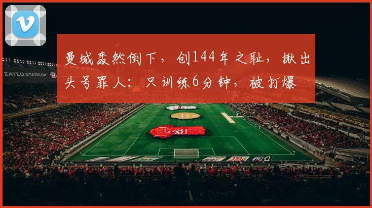 曼城轰然倒下，创144年之耻，揪出头号罪人：只训练6分钟，被打爆