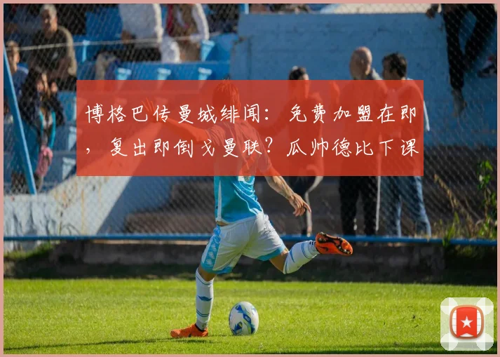 博格巴传曼城绯闻：免费加盟在即，复出即倒戈曼联？瓜帅德比下课成疑云
