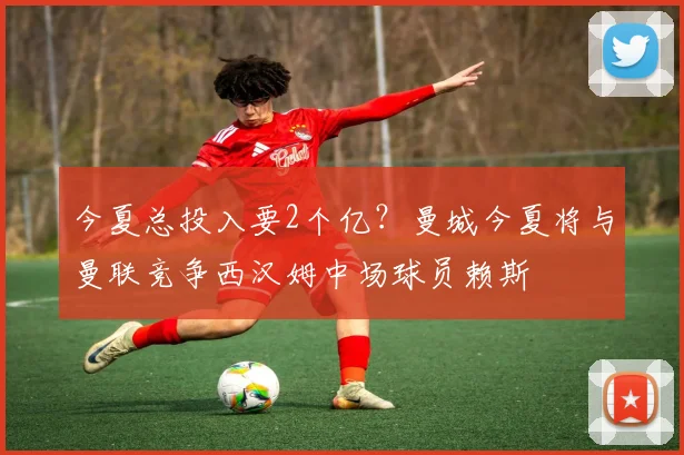 今夏总投入要2个亿？曼城今夏将与曼联竞争西汉姆中场球员赖斯