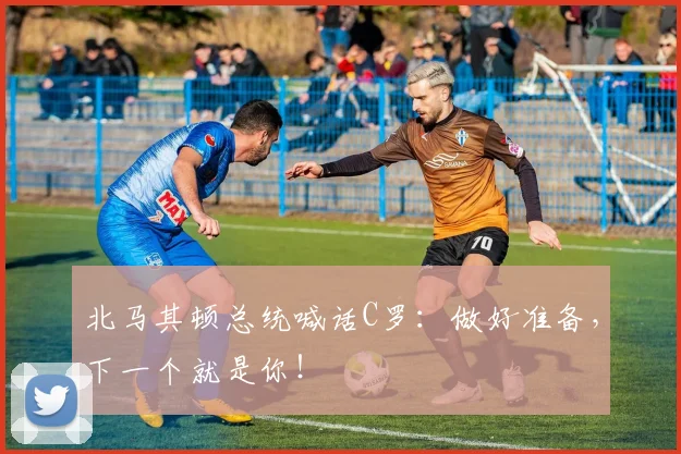 北马其顿总统喊话C罗：做好准备，下一个就是你！