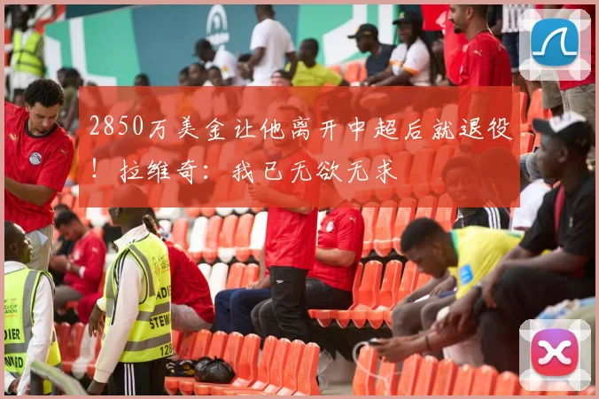 2850万美金让他离开中超后就退役！拉维奇：我已无欲无求