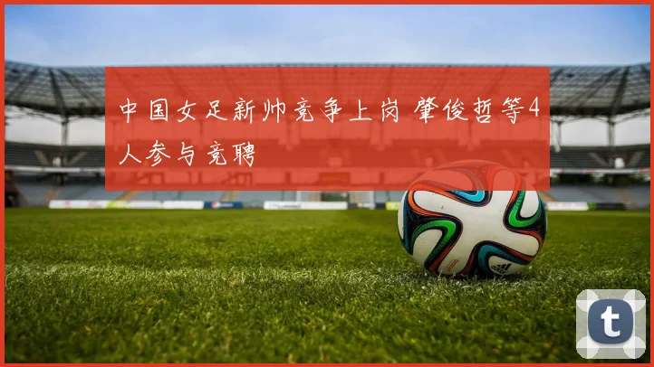 中国女足新帅竞争上岗 肇俊哲等4人参与竞聘