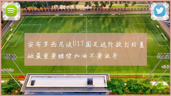 安布罗西尼谈U17国足这阶段打好基础最重要继续加油不要放弃