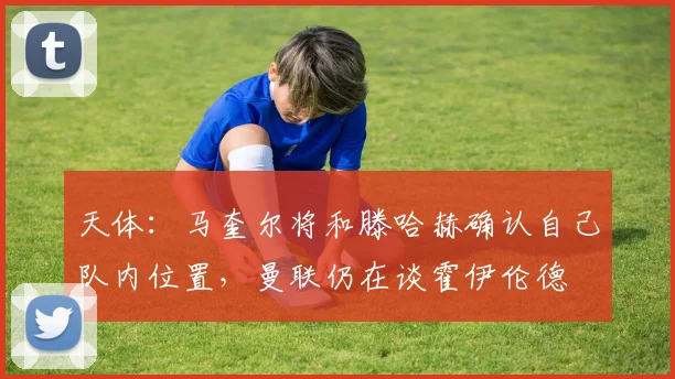 天体：马奎尔将和滕哈赫确认自己队内位置，曼联仍在谈霍伊伦德