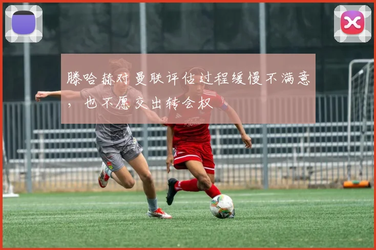 滕哈赫对曼联评估过程缓慢不满意，也不愿交出转会权