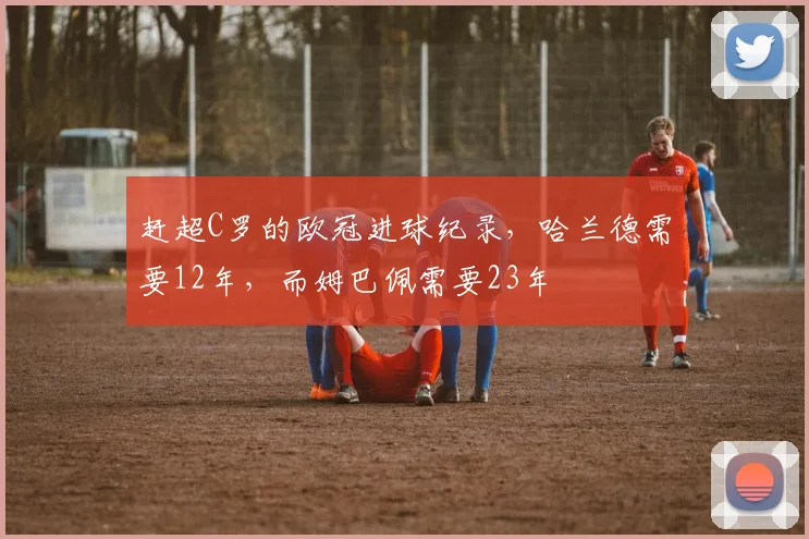 赶超C罗的欧冠进球纪录，哈兰德需要12年，而姆巴佩需要23年