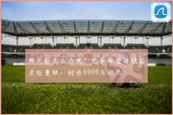 那欠薪怎么办呢？巴萨希望将德容卖给曼联，标价6000万欧元