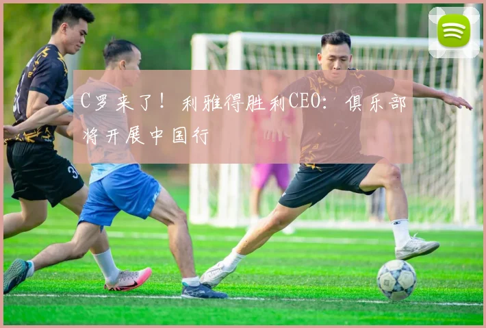 C罗来了！利雅得胜利CEO：俱乐部将开展中国行