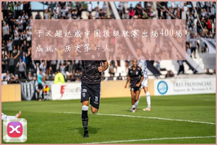 于汉超达成中国顶级联赛出场400场成就，历史第六人