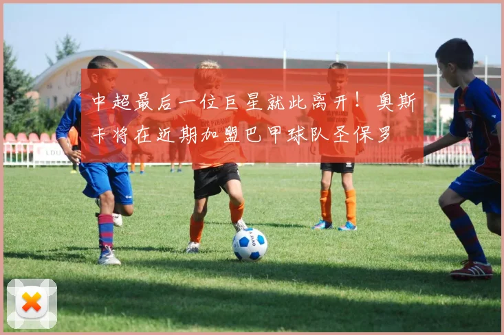 中超最后一位巨星就此离开！奥斯卡将在近期加盟巴甲球队圣保罗