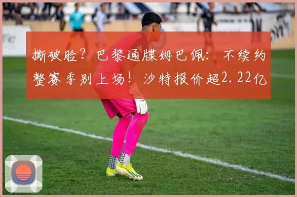 撕破脸？巴黎通牒姆巴佩：不续约整赛季别上场！沙特报价超2.22亿