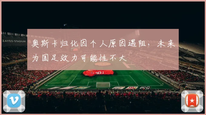 奥斯卡归化因个人原因遇阻，未来为国足效力可能性不大