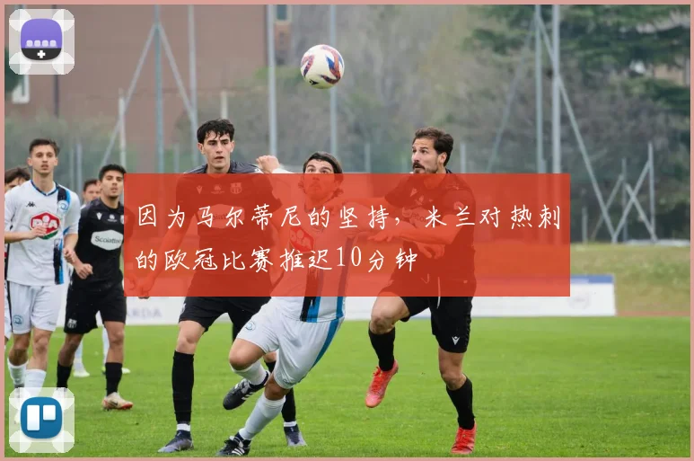 因为马尔蒂尼的坚持，米兰对热刺的欧冠比赛推迟10分钟