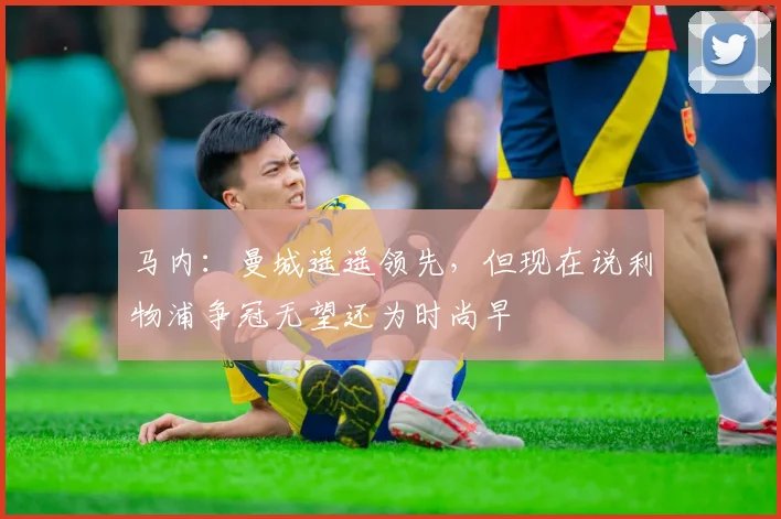 马内：曼城遥遥领先，但现在说利物浦争冠无望还为时尚早