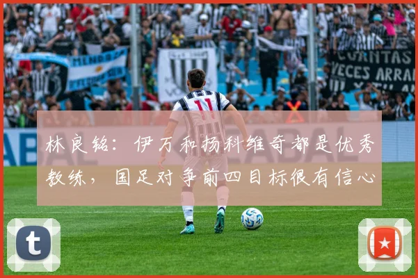 林良铭：伊万和扬科维奇都是优秀教练，国足对争前四目标很有信心