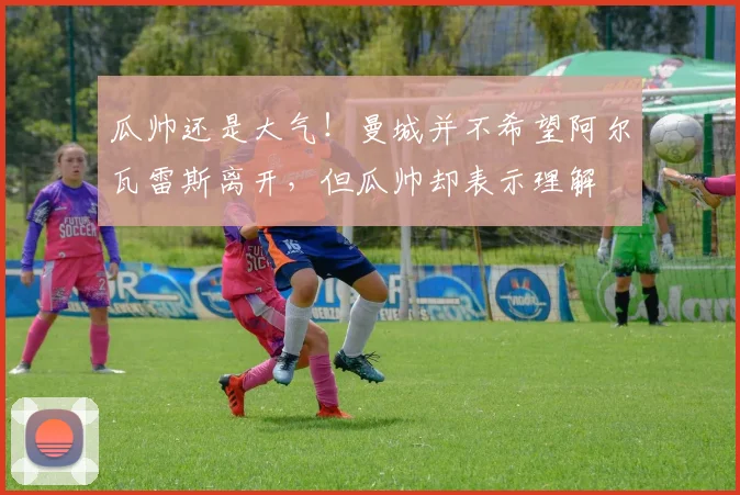 瓜帅还是大气！曼城并不希望阿尔瓦雷斯离开，但瓜帅却表示理解