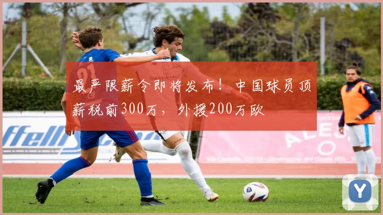 最严限薪令即将发布！中国球员顶薪税前300万，外援200万欧