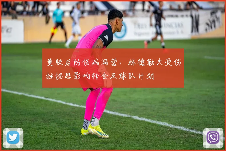 曼联后防伤病满营，林德勒夫受伤拄拐恐影响转会及球队计划